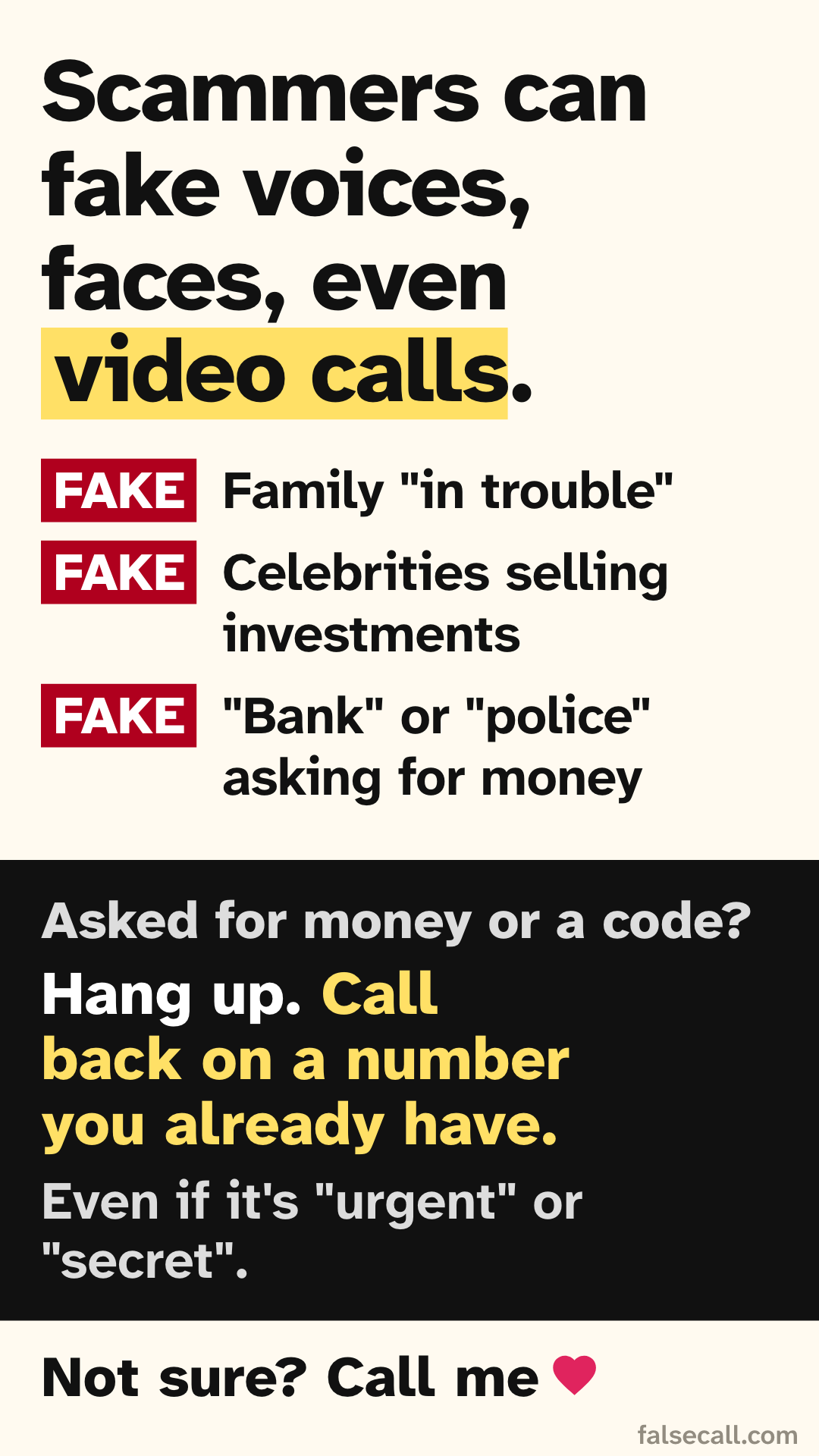 Scammers can fake voices, faces, even video calls. FAKE: Family "in trouble". FAKE: Celebrities selling investments. FAKE: "Bank" or "police" asking for money. Asked for money or a code? Hang up. Call back on a number you already have. Even if it's "urgent" or "secret". Not sure? Call me