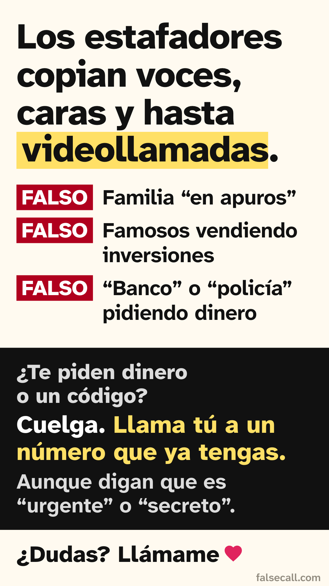 Los estafadores copian voces, caras y hasta videollamadas. FALSO: Familia “en apuros”. FALSO: Famosos vendiendo inversiones. FALSO: “Banco” o “policía” pidiendo dinero. ¿Te piden dinero o un código? Cuelga. Llama tú a un número que ya tengas. Aunque digan que es “urgente” o “secreto”. ¿Dudas? Llámame