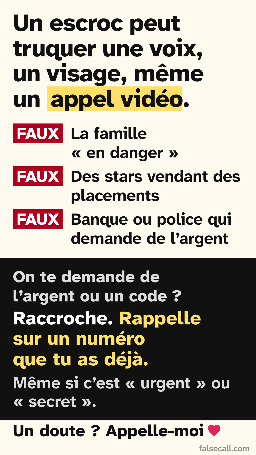Un escroc peut truquer une voix, un visage, même un appel vidéo. FAUX: La famille « en danger ». FAUX: Des stars vendant des placements. FAUX: Banque ou police qui demande de l’argent. On te demande de l’argent ou un code ? Raccroche. Rappelle sur un numéro que tu as déjà. Même si c’est « urgent » ou « secret ». Un doute ? Appelle-moi
