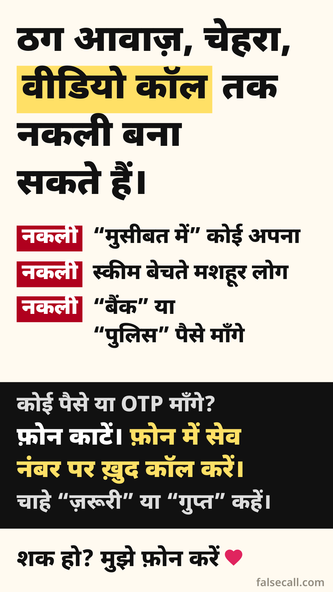 ठग आवाज़, चेहरा, वीडियो कॉल तक नकली बना सकते हैं। नकली: “मुसीबत में” कोई अपना. नकली: स्कीम बेचते मशहूर लोग. नकली: “बैंक” या “पुलिस” पैसे माँगे. कोई पैसे या OTP माँगे? फ़ोन काटें। फ़ोन में सेव नंबर पर ख़ुद कॉल करें। चाहे “ज़रूरी” या “गुप्त” कहें। शक हो? मुझे फ़ोन करें