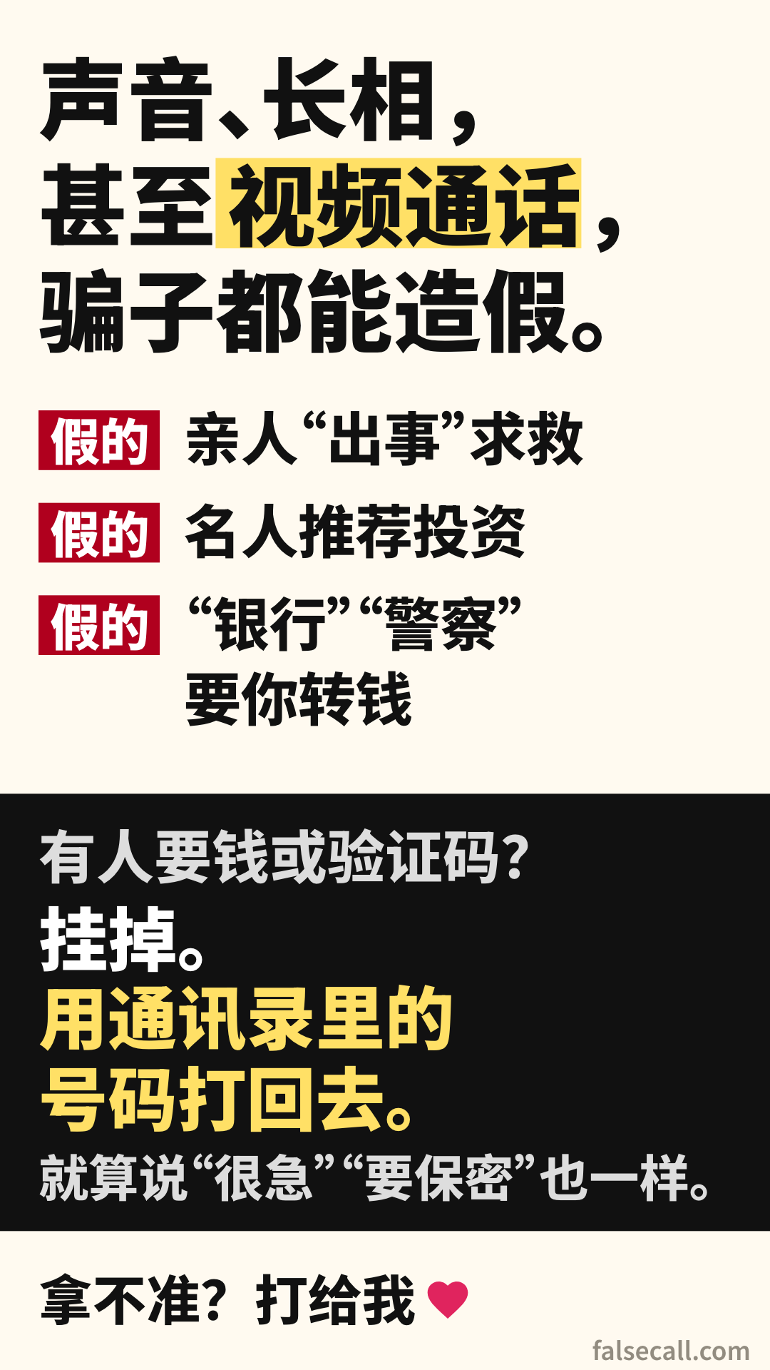 声音、长相，甚至视频通话，骗子都能造假。 假的: 亲人“出事”求救. 假的: 名人推荐投资. 假的: “银行”“警察”要你转钱. 有人要钱或验证码？ 挂掉。用通讯录里的号码打回去。 就算说“很急”“要保密”也一样。 拿不准？打给我